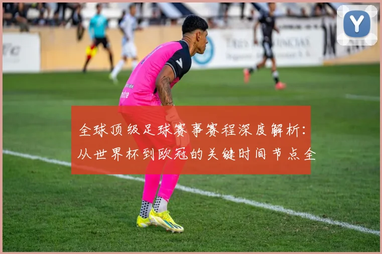 全球顶级足球赛事赛程深度解析：从世界杯到欧冠的关键时间节点全览