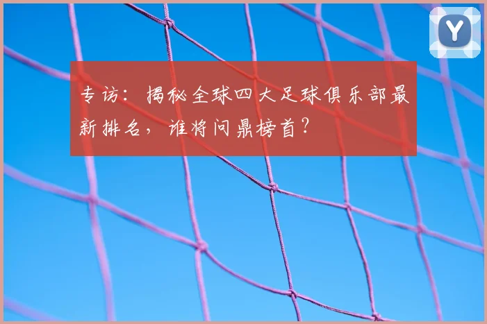 专访：揭秘全球四大足球俱乐部最新排名，谁将问鼎榜首？